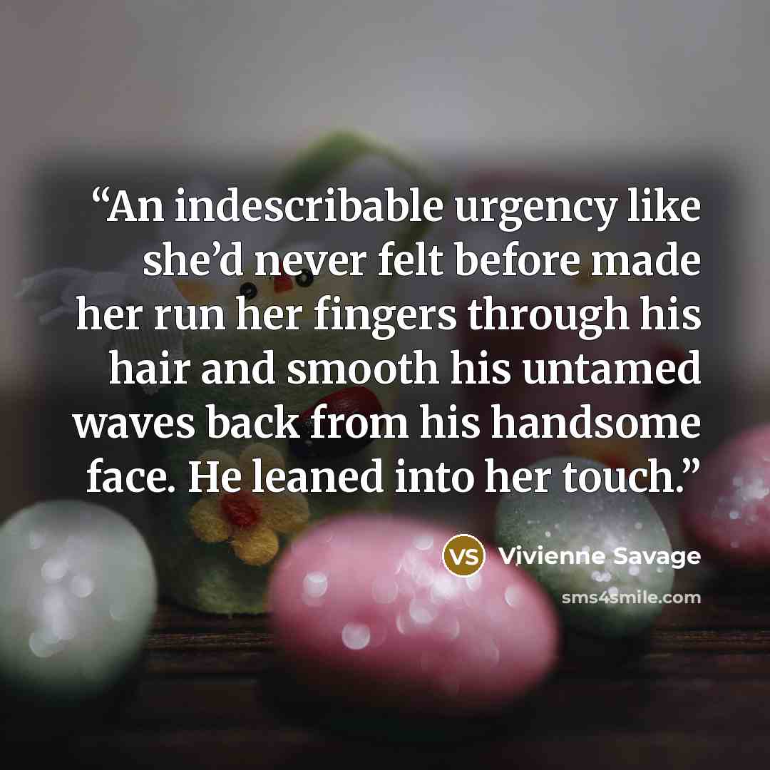 “An indescribable urgency like she’d never felt before made her run her fingers through his hair and smooth his untamed waves back from his handsome face. He leaned into her touch.” quote by Vivienne Savage