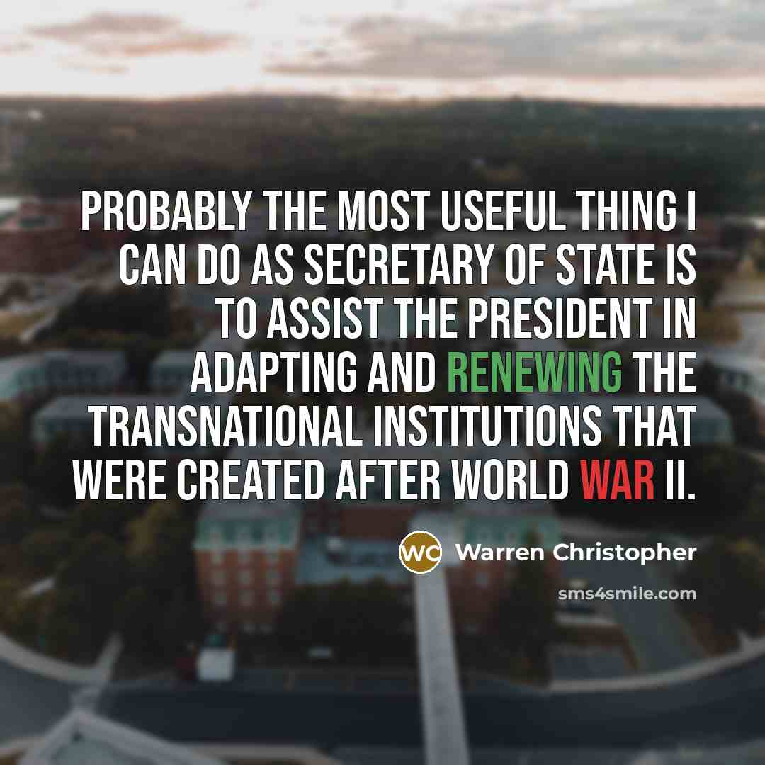 “Probably the most useful thing I can do as secretary of state is to assist the president in adapting and renewing the transnational institutions that were created after World War II.” quote by Warren Christopher