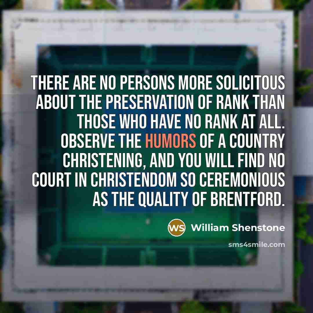 “There are no persons more solicitous about the preservation of rank than those who have no rank at all. Observe the humors of a country christening, and you will find no court in Christendom so ceremonious as the quality of Brentford.” quote by William Shenstone