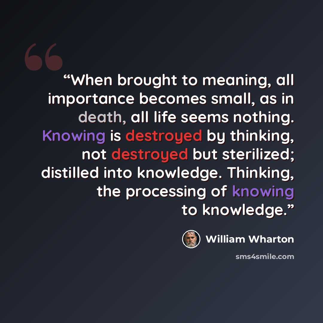 “When brought to meaning, all importance becomes small, as in death, all life seems nothing. Knowing is destroyed by thinking, not destroyed but sterilized; distilled into knowledge. Thinking, the processing of knowing to knowledge.” quote by William Wharton