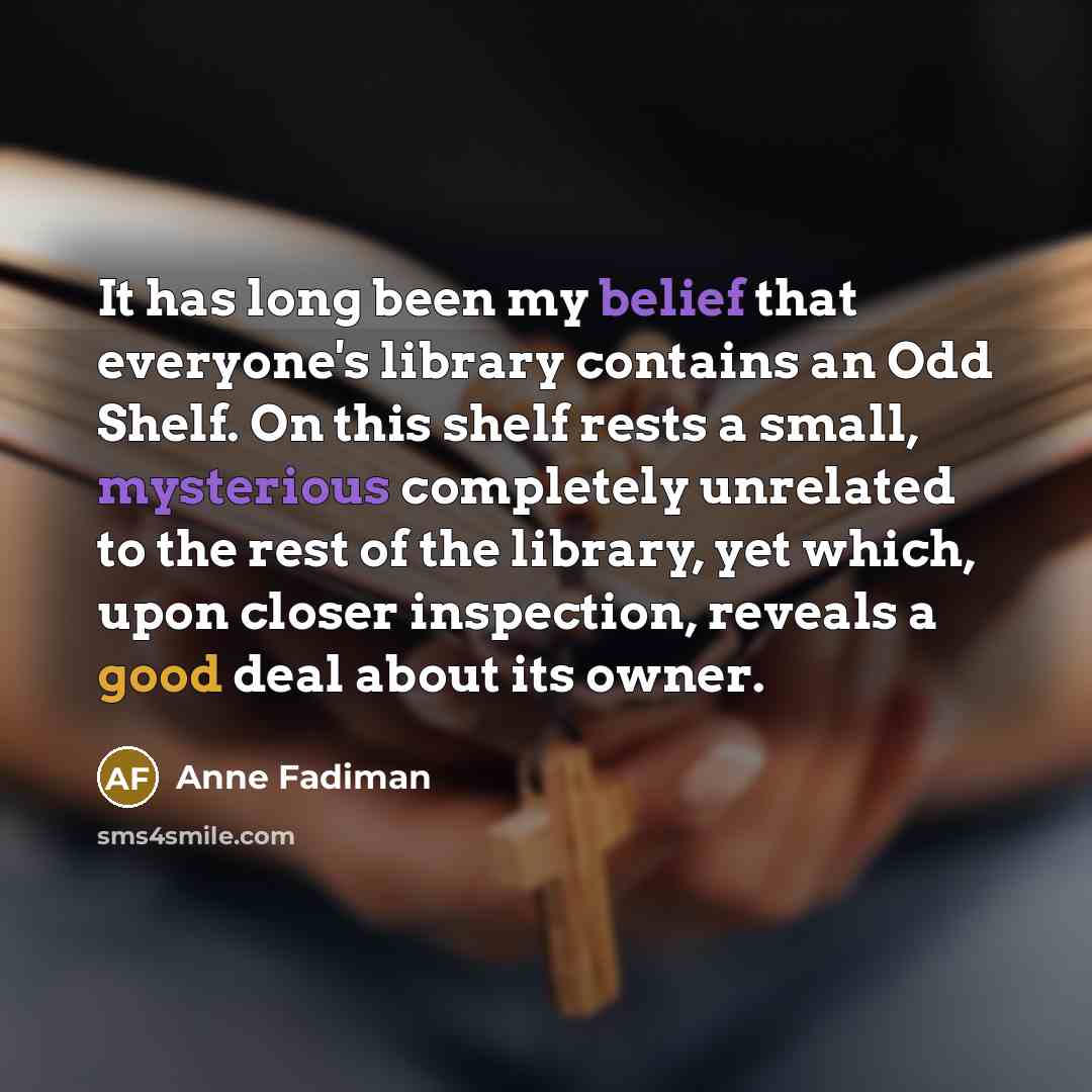 “It has long been my belief that everyone's library contains an Odd Shelf. On this shelf rests a small, mysterious completely unrelated to the rest of the library, yet which, upon closer inspection, reveals a good deal about its owner.” quote by Anne Fadiman