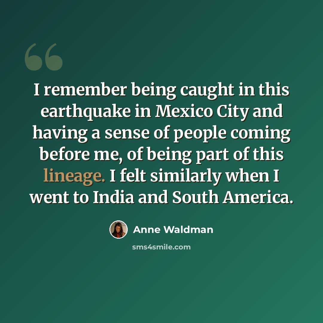 “I remember being caught in this earthquake in Mexico City and having a sense of people coming before me, of being part of this lineage. I felt similarly when I went to India and South America.” quote by Anne Waldman