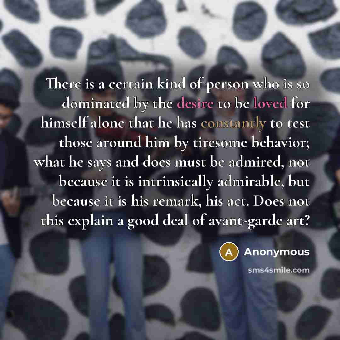 “There is a certain kind of person who is so dominated by the desire to be loved for himself alone that he has constantly to test those around him by tiresome behavior; what he says and does must be admired, not because it is intrinsically admirable, but because it is his remark, his act. Does not…” quote by Anonymous