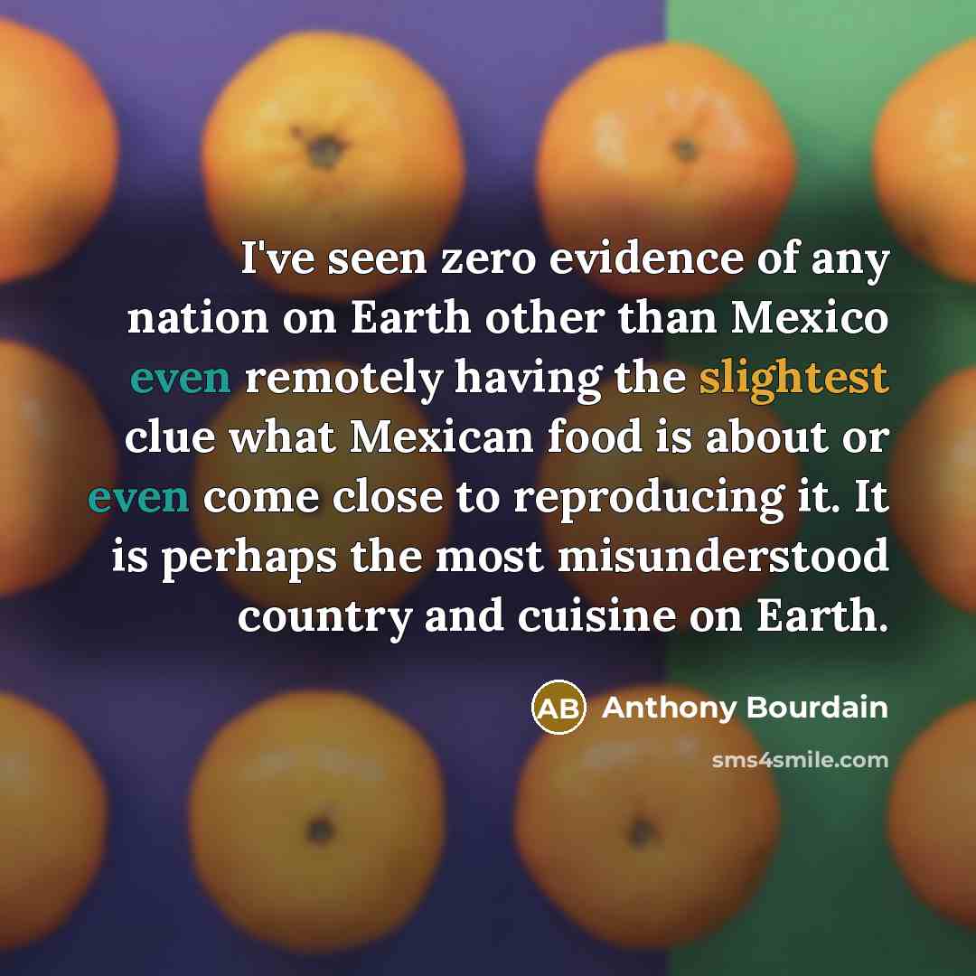 “I've seen zero evidence of any nation on Earth other than Mexico even remotely having the slightest clue what Mexican food is about or even come close to reproducing it. It is perhaps the most misunderstood country and cuisine on Earth.” quote by Anthony Bourdain