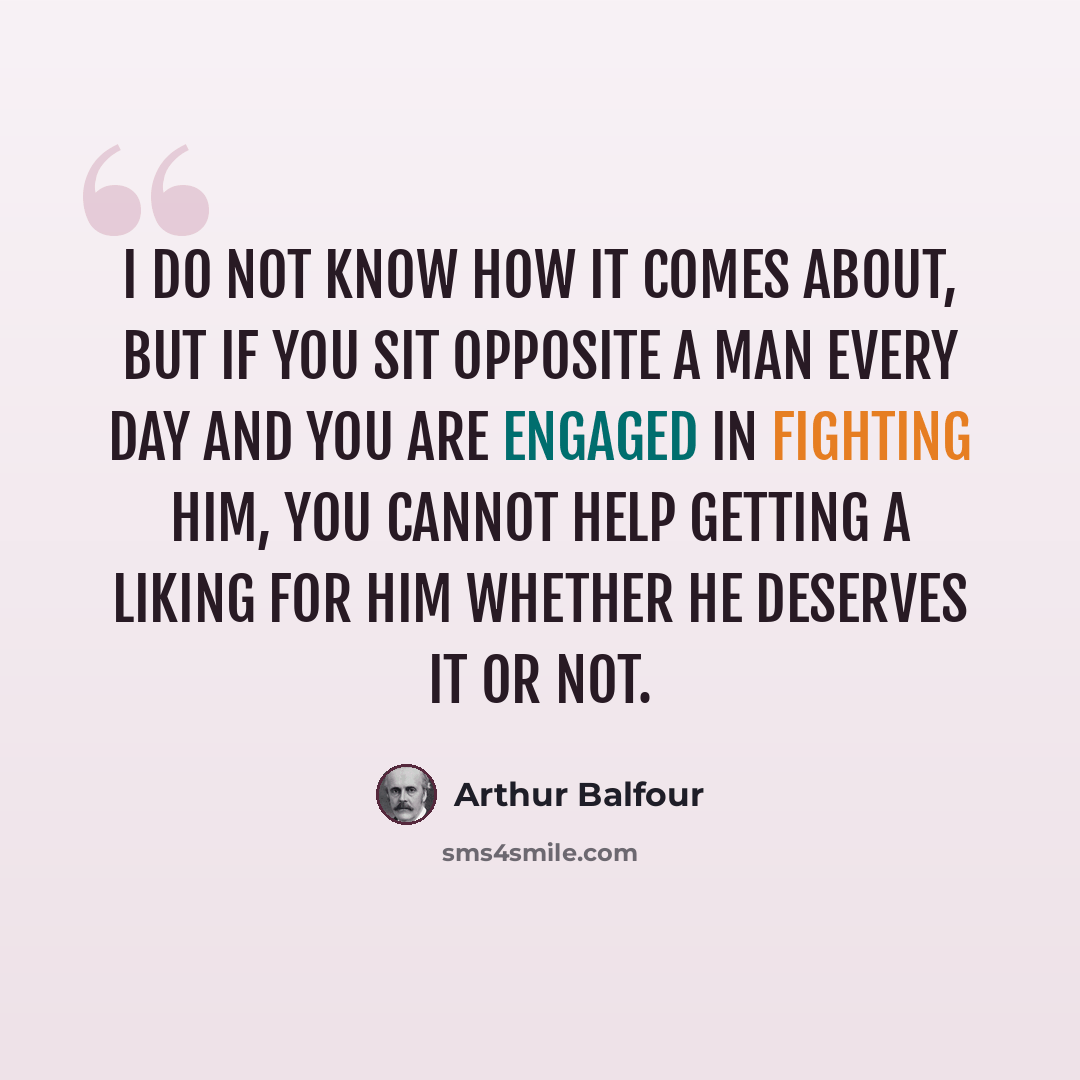 “I do not know how it comes about, but if you sit opposite a man every day and you are engaged in fighting him, you cannot help getting a liking for him whether he deserves it or not.” quote by Arthur Balfour