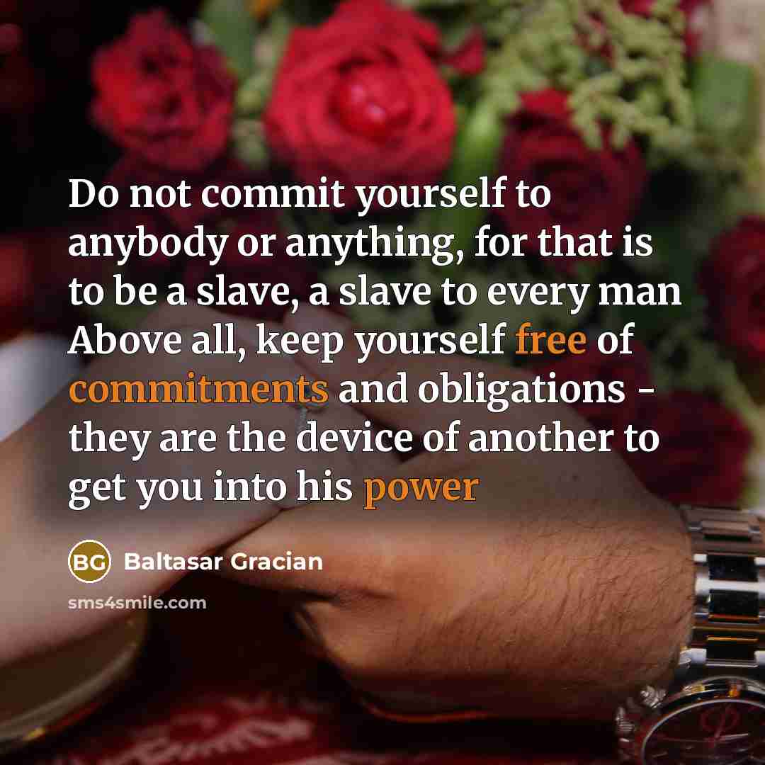 “Do not commit yourself to anybody or anything, for that is to be a slave, a slave to every man Above all, keep yourself free of commitments and obligations - they are the device of another to get you into his power” quote by Baltasar Gracian