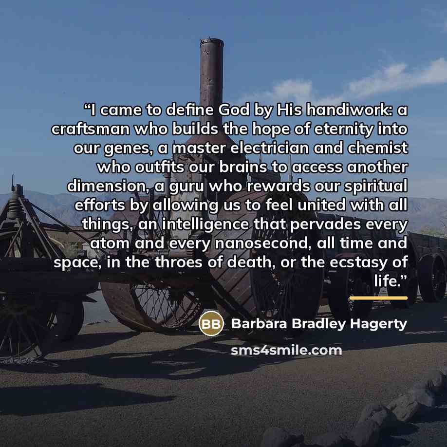 “I came to define God by His handiwork: a craftsman who builds the hope of eternity into our genes, a master electrician and chemist who outfits our brains to access another dimension, a guru who rewards our spiritual efforts by allowing us to feel united with all things, an intelligence that…” quote by Barbara Bradley Hagerty