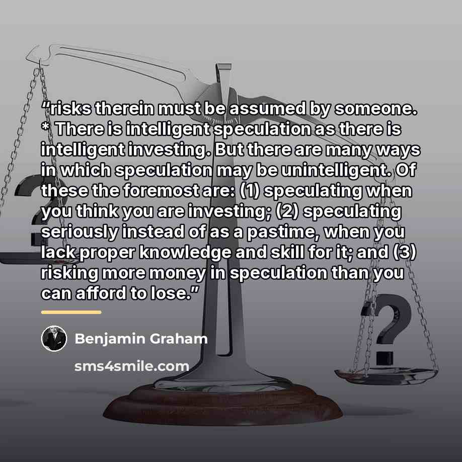 “risks therein must be assumed by someone. * There is intelligent speculation as there is intelligent investing. But there are many ways in which speculation may be unintelligent. Of these the foremost are: (1) speculating when you think you are investing; (2) speculating seriously instead of as a…” quote by Benjamin Graham