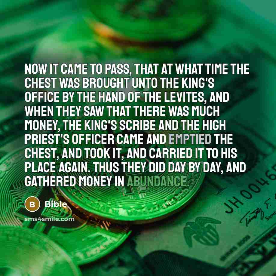 “Now it came to pass, that at what time the chest was brought unto the king's office by the hand of the Levites, and when they saw that there was much money, the king's scribe and the high priest's officer came and emptied the chest, and took it, and carried it to his place again. Thus they did day…” quote by Bible