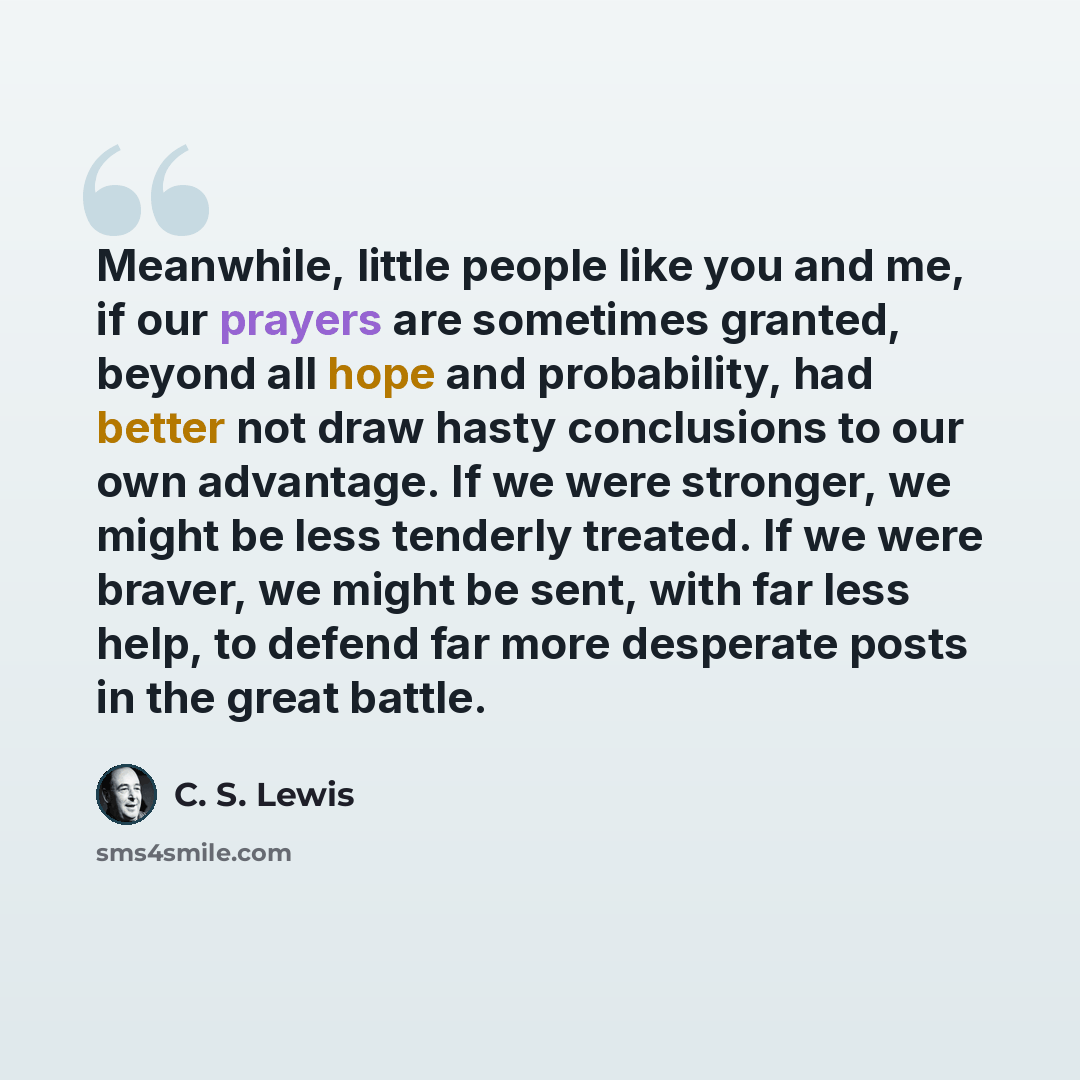 “Meanwhile, little people like you and me, if our prayers are sometimes granted, beyond all hope and probability, had better not draw hasty conclusions to our own advantage. If we were stronger, we might be less tenderly treated. If we were braver, we might be sent, with far less help, to defend…” quote by C. S. Lewis