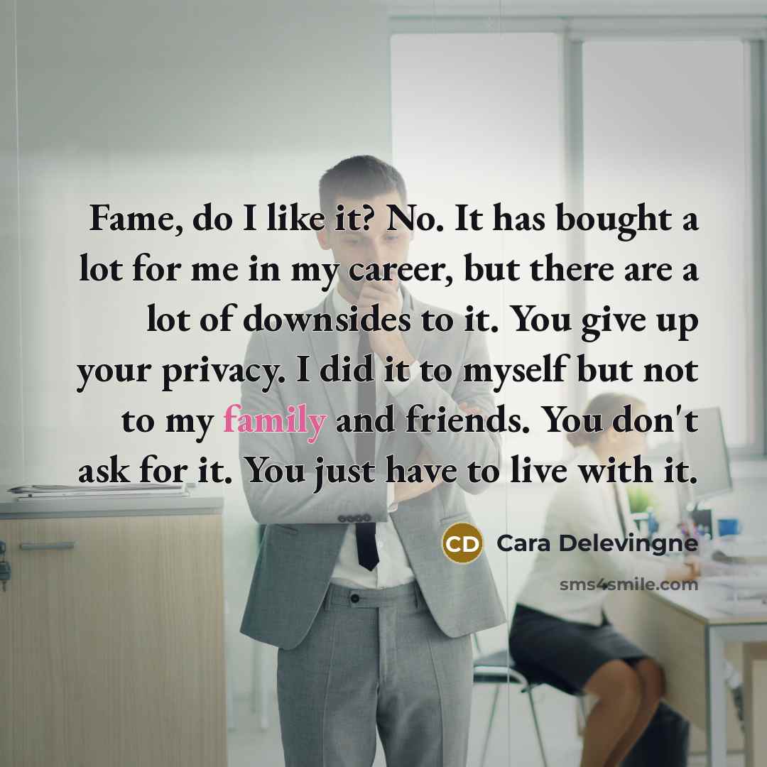 “Fame, do I like it? No. It has bought a lot for me in my career, but there are a lot of downsides to it. You give up your privacy. I did it to myself but not to my family and friends. You don't ask for it. You just have to live with it.” quote by Cara Delevingne