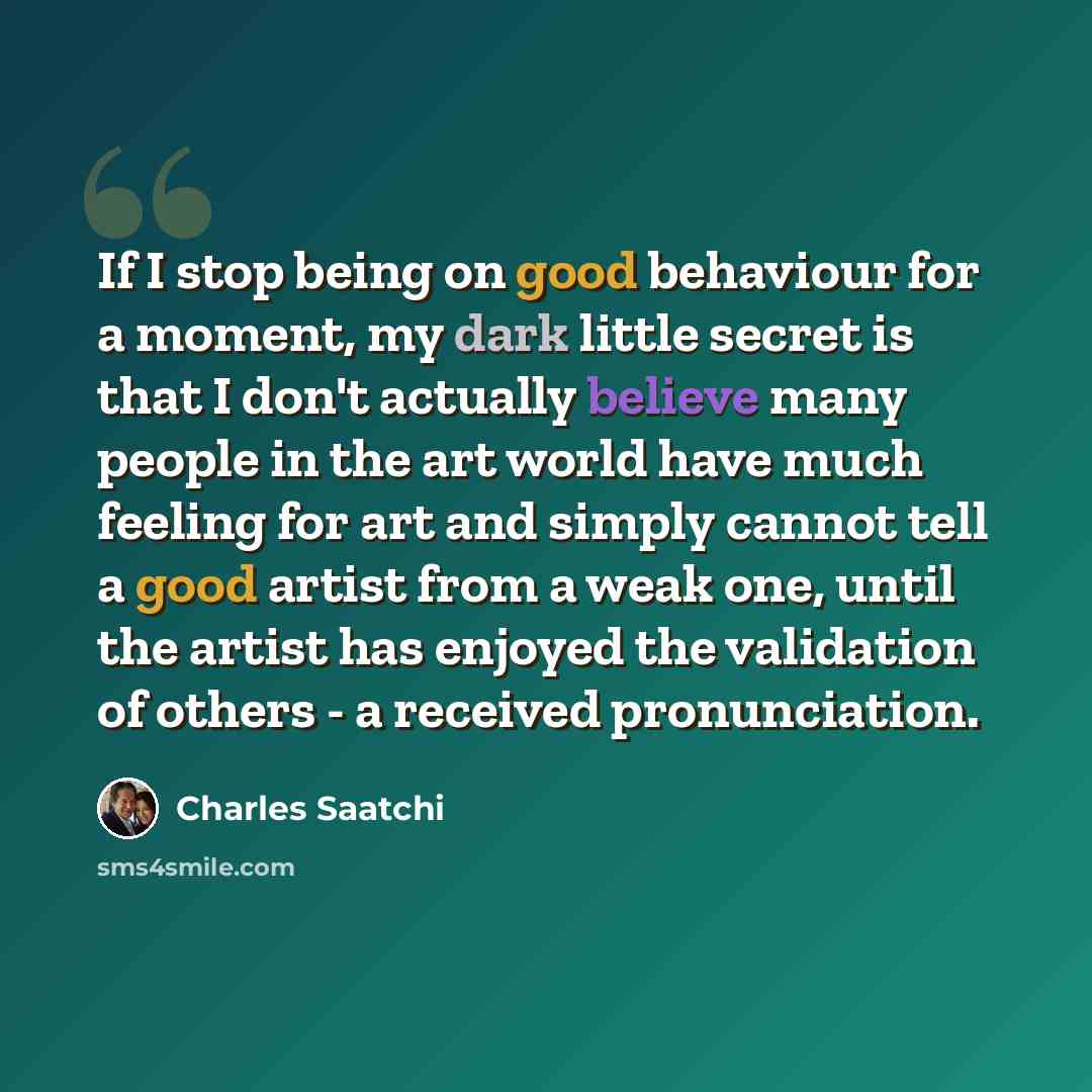 “If I stop being on good behaviour for a moment, my dark little secret is that I don't actually believe many people in the art world have much feeling for art and simply cannot tell a good artist from a weak one, until the artist has enjoyed the validation of others - a received pronunciation.” quote by Charles Saatchi