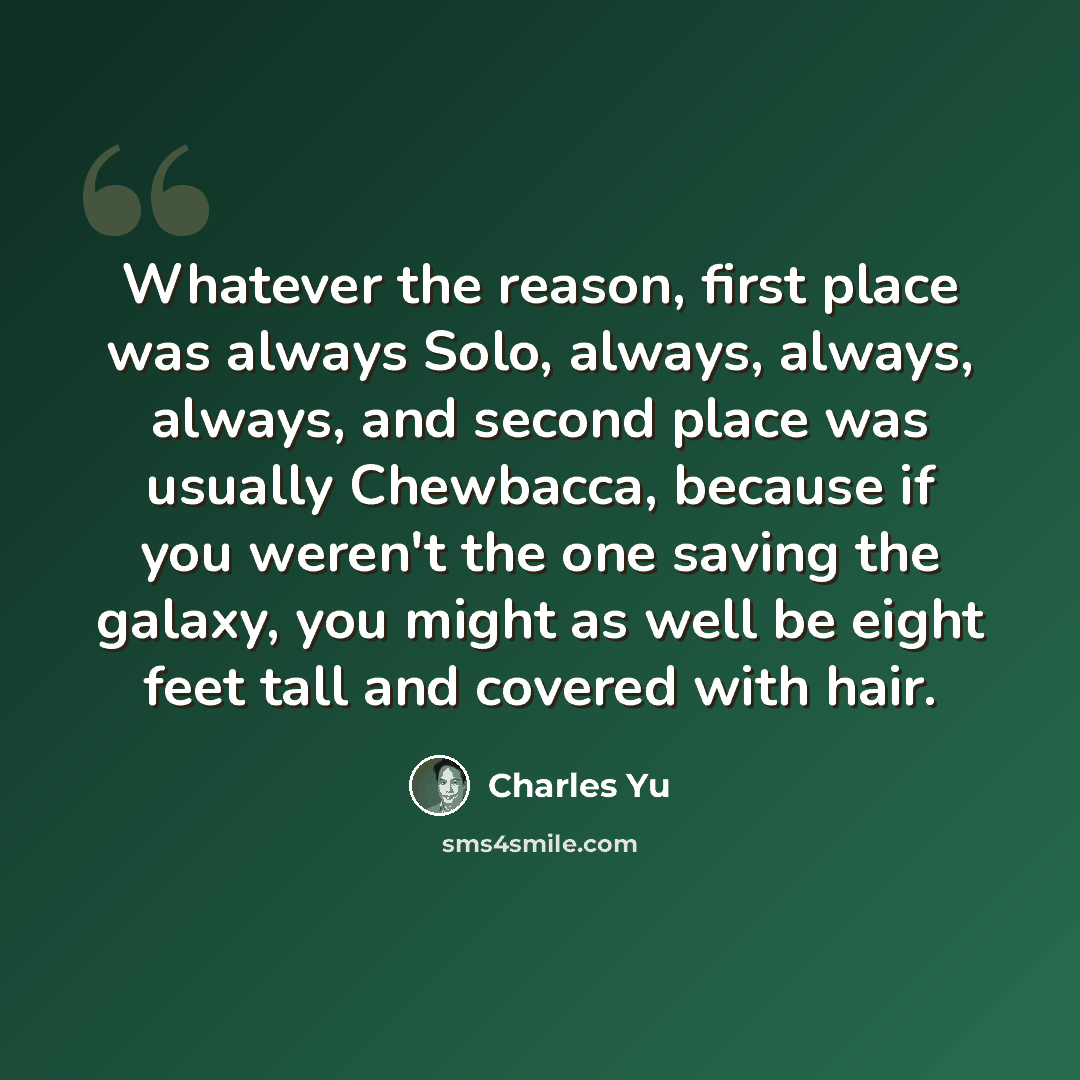 “Whatever the reason, first place was always Solo, always, always, always, and second place was usually Chewbacca, because if you weren't the one saving the galaxy, you might as well be eight feet tall and covered with hair.” quote by Charles Yu