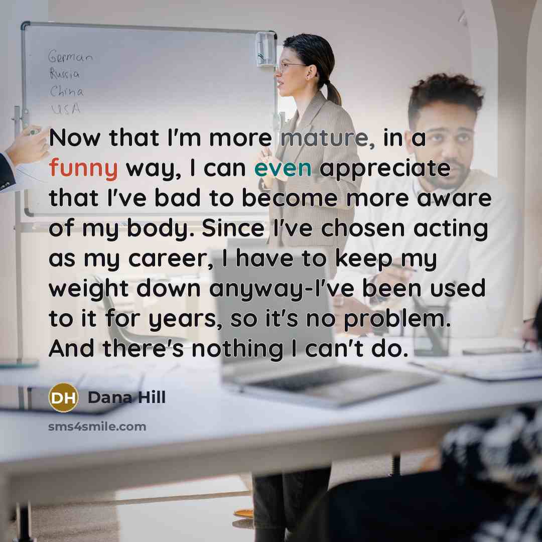 “Now that I'm more mature, in a funny way, I can even appreciate that I've bad to become more aware of my body. Since I've chosen acting as my career, I have to keep my weight down anyway-I've been used to it for years, so it's no problem. And there's nothing I can't do.” quote by Dana Hill