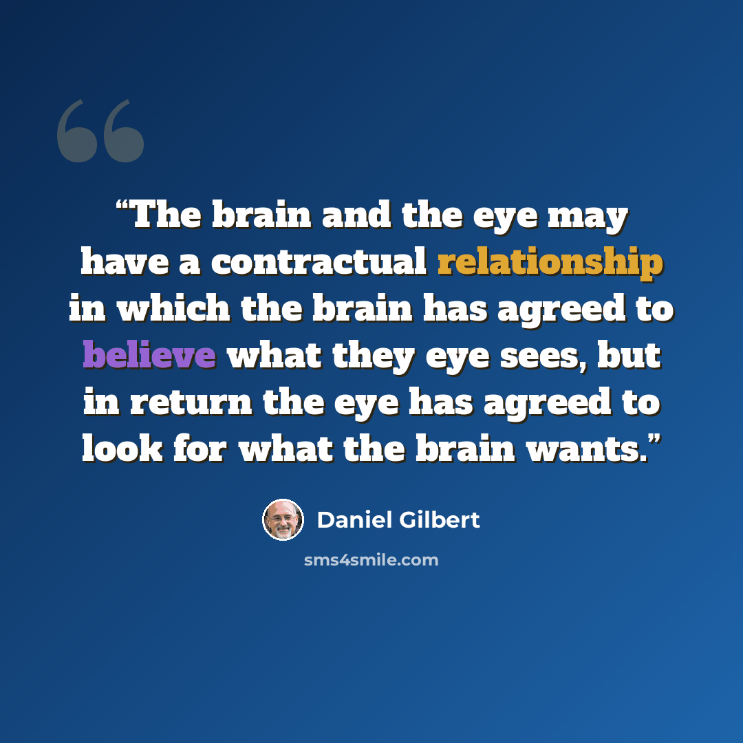 “The brain and the eye may have a contractual relationship in which the brain has agreed to believe what they eye sees, but in return the eye has agreed to look for what the brain wants.” quote by Daniel Gilbert