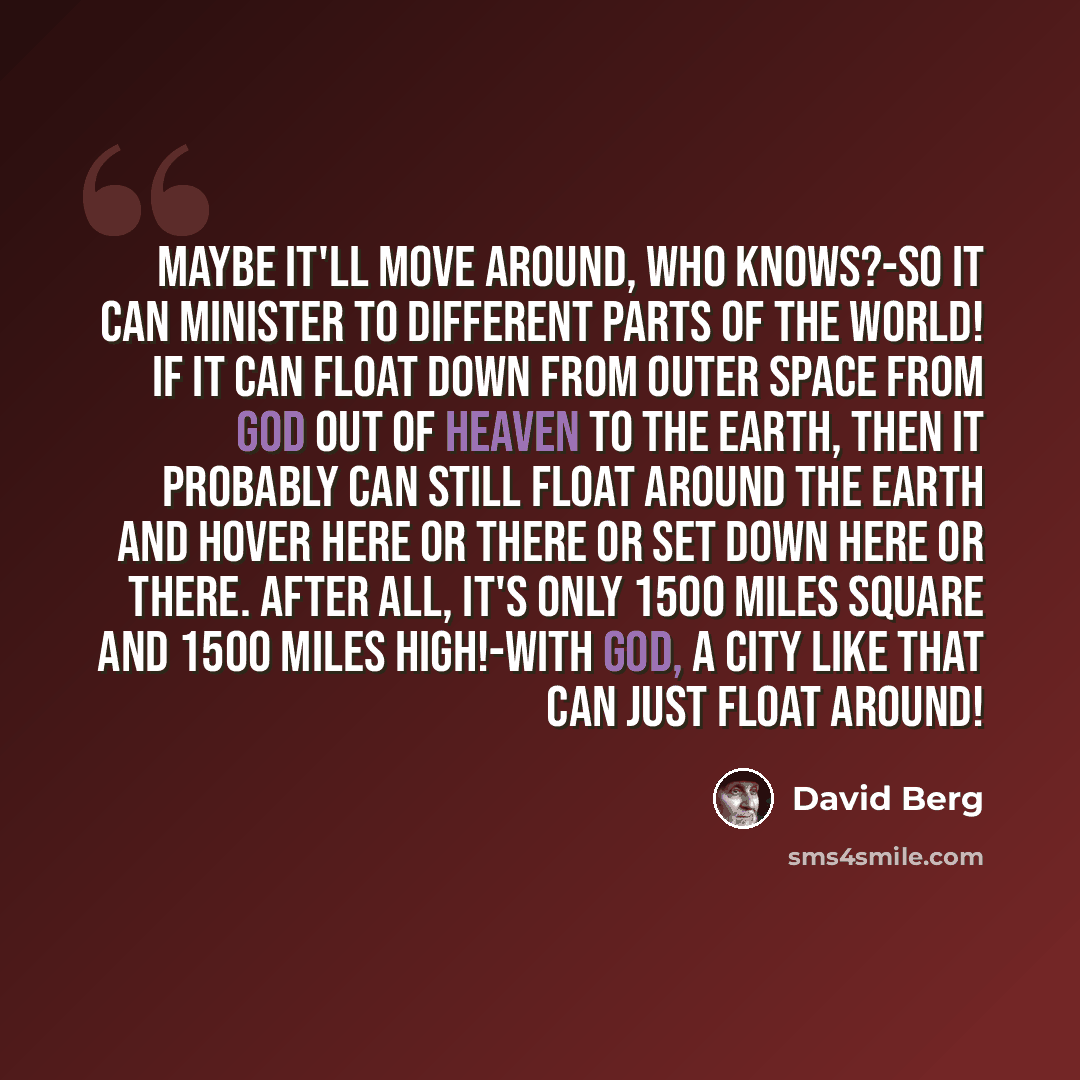 “Maybe it'll move around, who knows?-So it can minister to different parts of the World! If it can float down from Outer Space from God out of Heaven to the Earth, then it probably can still float around the Earth and hover here or there or set down here or there. After all, it's only 1500 miles…” quote by David Berg