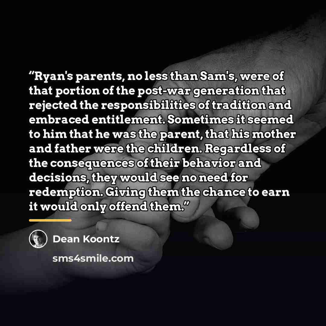 “Ryan's parents, no less than Sam's, were of that portion of the post-war generation that rejected the responsibilities of tradition and embraced entitlement. Sometimes it seemed to him that he was the parent, that his mother and father were the children. Regardless of the consequences of their…” quote by Dean Koontz