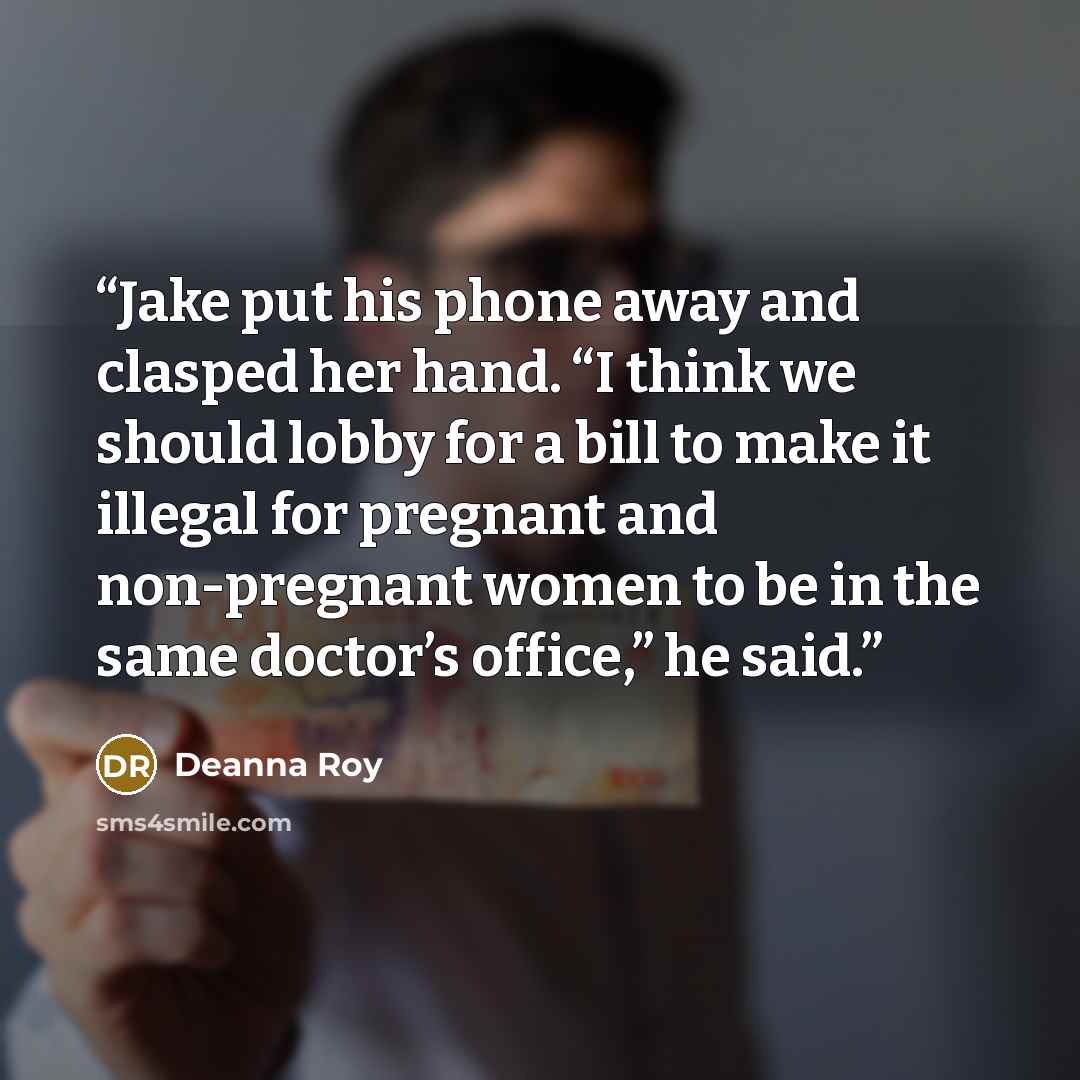 “Jake put his phone away and clasped her hand. “I think we should lobby for a bill to make it illegal for pregnant and non-pregnant women to be in the same doctor’s office,” he said.” quote by Deanna Roy