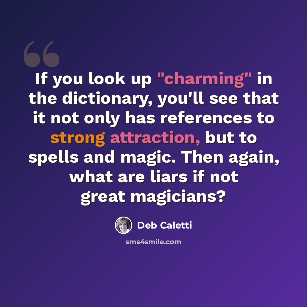 “If you look up "charming" in the dictionary, you'll see that it not only has references to strong attraction, but to spells and magic. Then again, what are liars if not great magicians?” quote by Deb Caletti