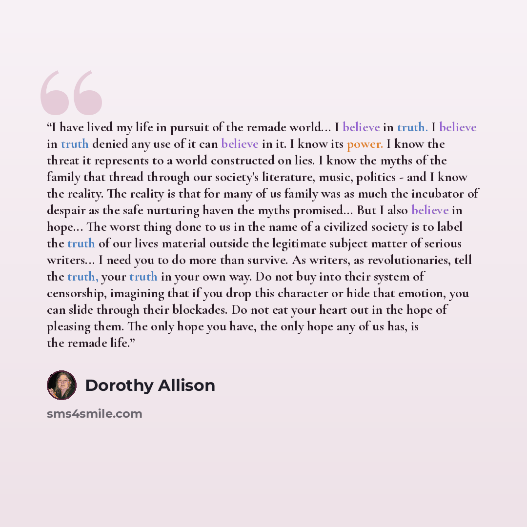 “I have lived my life in pursuit of the remade world... I believe in truth. I believe in truth denied any use of it can believe in it. I know its power. I know the threat it represents to a world constructed on lies. I know the myths of the family that thread through our society's literature…” quote by Dorothy Allison
