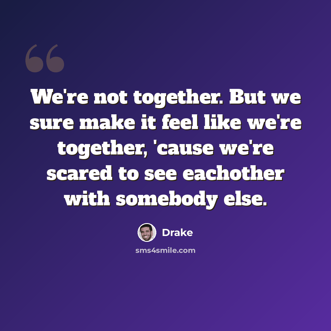 “We're not together. But we sure make it feel like we're together, 'cause we're scared to see eachother with somebody else.” quote by Drake