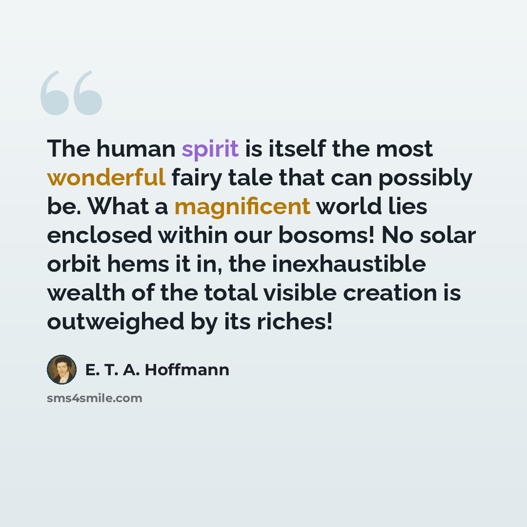 “The human spirit is itself the most wonderful fairy tale that can possibly be. What a magnificent world lies enclosed within our bosoms! No solar orbit hems it in, the inexhaustible wealth of the total visible creation is outweighed by its riches!” quote by E. T. A. Hoffmann