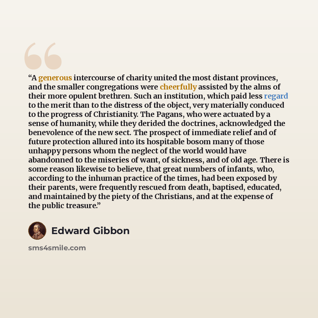 “A generous intercourse of charity united the most distant provinces, and the smaller congregations were cheerfully assisted by the alms of their more opulent brethren. Such an institution, which paid less regard to the merit than to the distress of the object, very materially conduced to the…” quote by Edward Gibbon