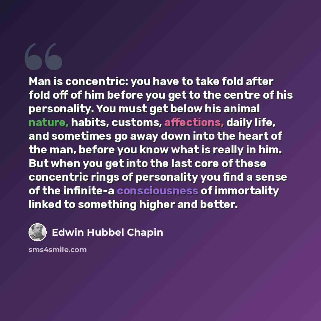 “Man is concentric: you have to take fold after fold off of him before you get to the centre of his personality. You must get below his animal nature, habits, customs, affections, daily life, and sometimes go away down into the heart of the man, before you know what is really in him. But when you…” quote by Edwin Hubbel Chapin