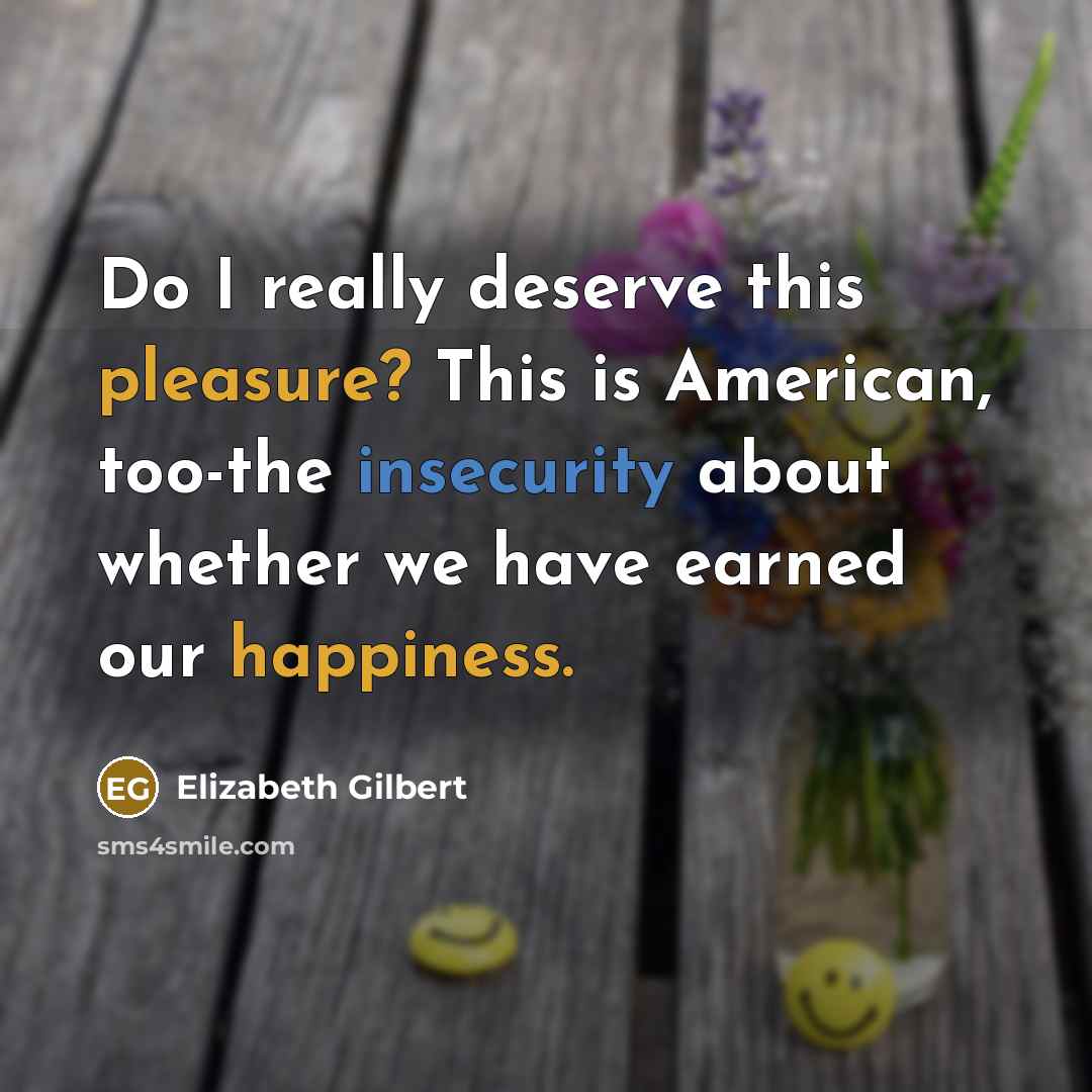 “Do I really deserve this pleasure? This is American, too-the insecurity about whether we have earned our happiness.” quote by Elizabeth Gilbert