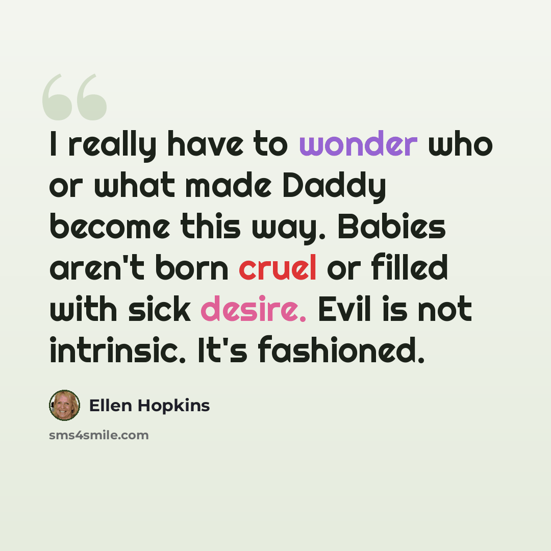 “I really have to wonder who or what made Daddy become this way. Babies aren't born cruel or filled with sick desire. Evil is not intrinsic. It's fashioned.” quote by Ellen Hopkins