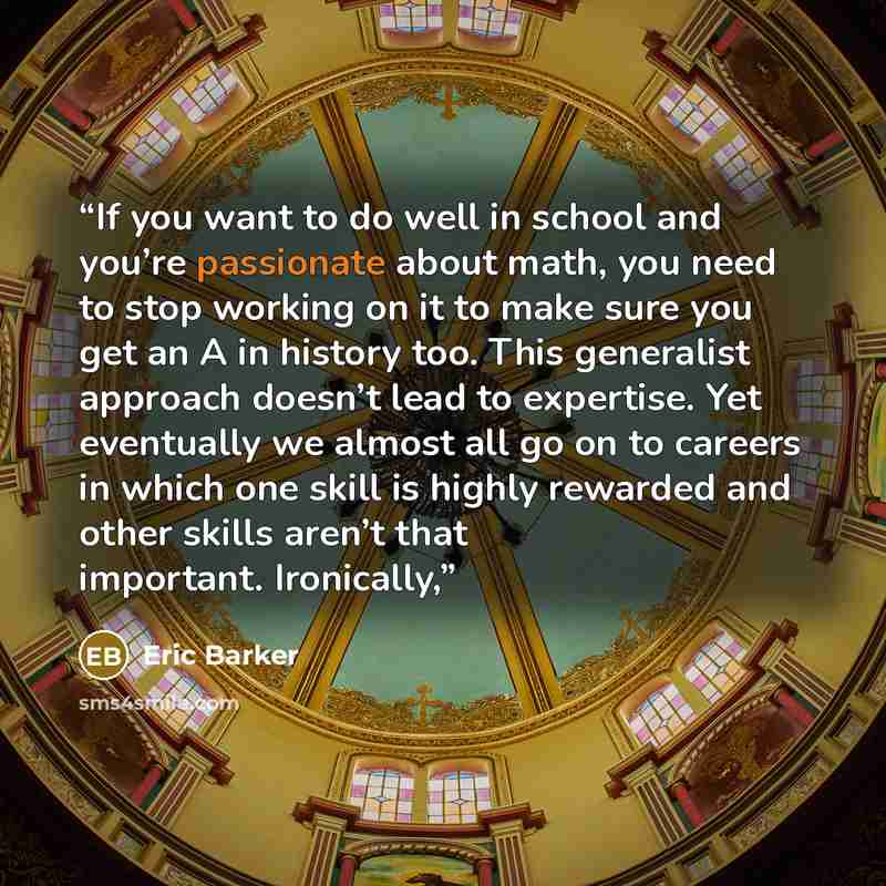 “If you want to do well in school and you’re passionate about math, you need to stop working on it to make sure you get an A in history too. This generalist approach doesn’t lead to expertise. Yet eventually we almost all go on to careers in which one skill is highly rewarded and other skills…” quote by Eric Barker