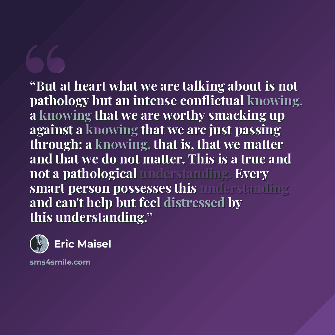 “But at heart what we are talking about is not pathology but an intense conflictual knowing, a knowing that we are worthy smacking up against a knowing that we are just passing through: a knowing, that is, that we matter and that we do not matter. This is a true and not a pathological…” quote by Eric Maisel