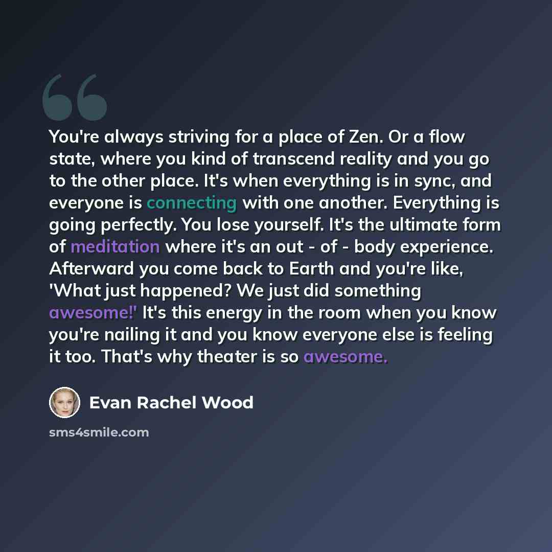 “You're always striving for a place of Zen. Or a flow state, where you kind of transcend reality and you go to the other place. It's when everything is in sync, and everyone is connecting with one another. Everything is going perfectly. You lose yourself. It's the ultimate form of meditation where…” quote by Evan Rachel Wood