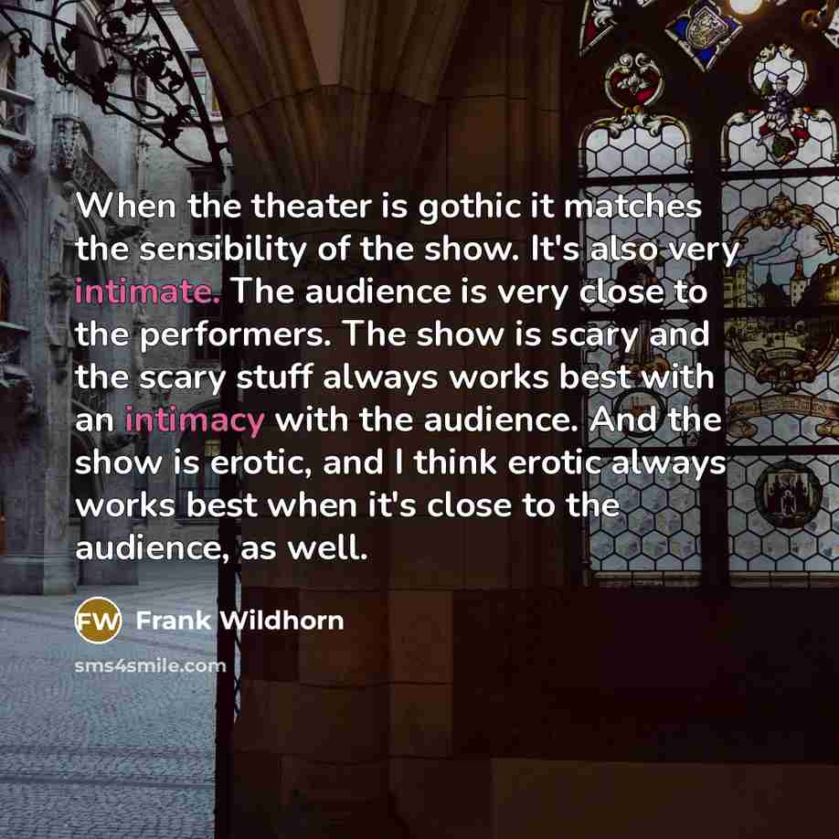 “When the theater is gothic it matches the sensibility of the show. It's also very intimate. The audience is very close to the performers. The show is scary and the scary stuff always works best with an intimacy with the audience. And the show is erotic, and I think erotic always works best when…” quote by Frank Wildhorn