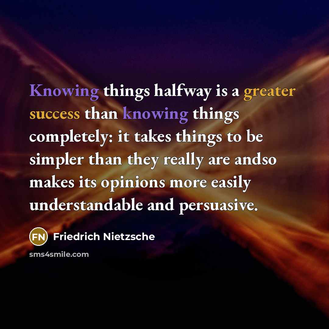 “Knowing things halfway is a greater success than knowing things completely: it takes things to be simpler than they really are andso makes its opinions more easily understandable and persuasive.” quote by Friedrich Nietzsche
