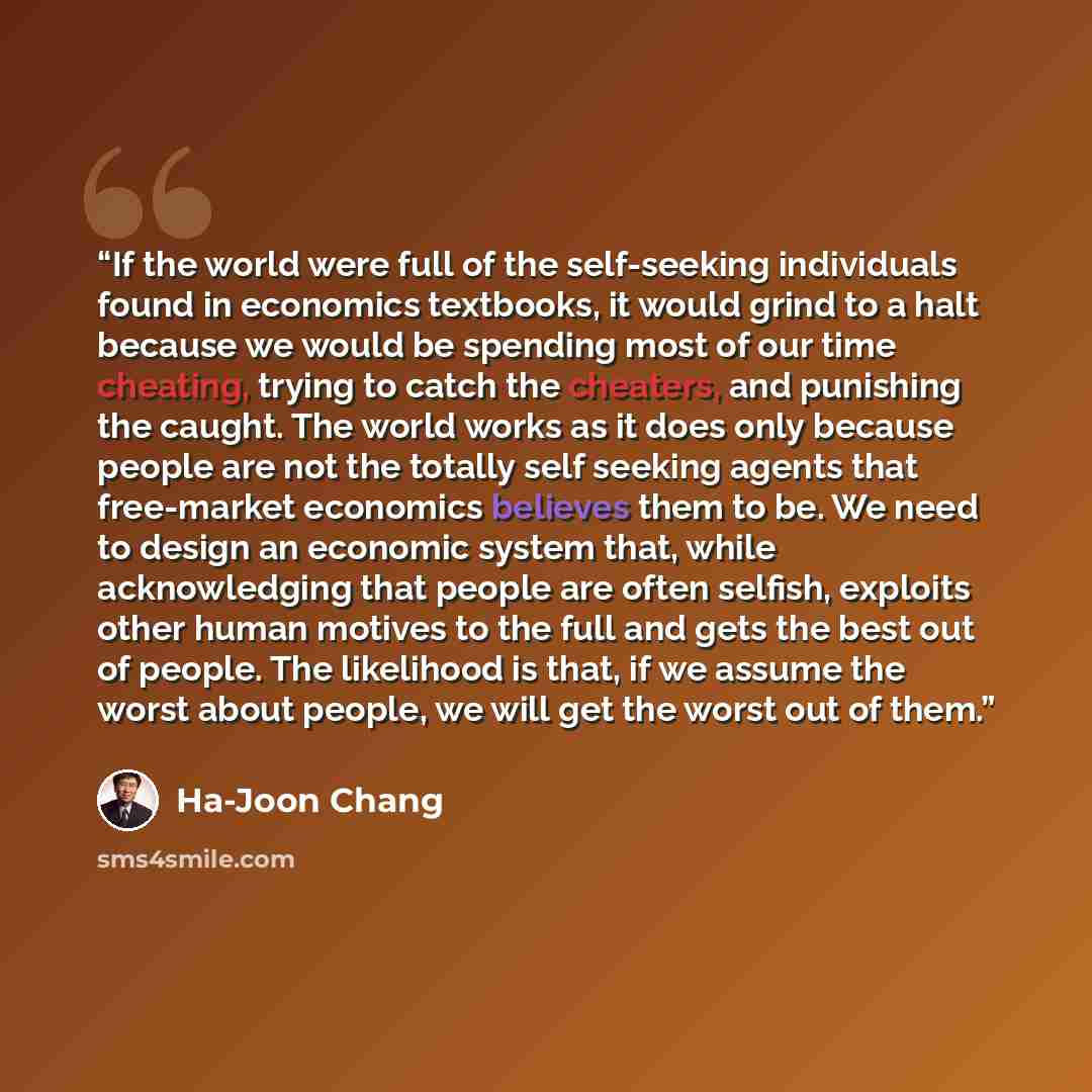 “If the world were full of the self-seeking individuals found in economics textbooks, it would grind to a halt because we would be spending most of our time cheating, trying to catch the cheaters, and punishing the caught. The world works as it does only because people are not the totally self…” quote by Ha-Joon Chang