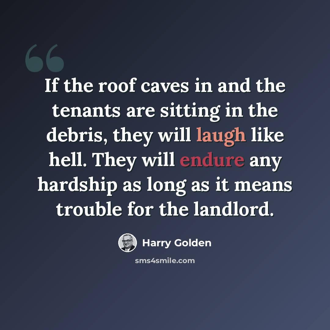 “If the roof caves in and the tenants are sitting in the debris, they will laugh like hell. They will endure any hardship as long as it means trouble for the landlord.” quote by Harry Golden