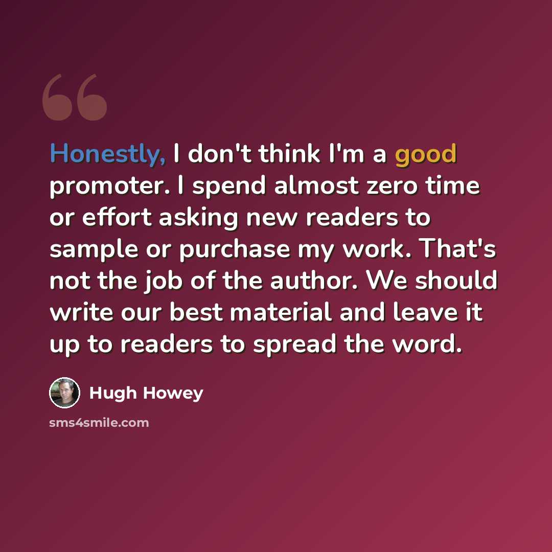 “Honestly, I don't think I'm a good promoter. I spend almost zero time or effort asking new readers to sample or purchase my work. That's not the job of the author. We should write our best material and leave it up to readers to spread the word.” quote by Hugh Howey