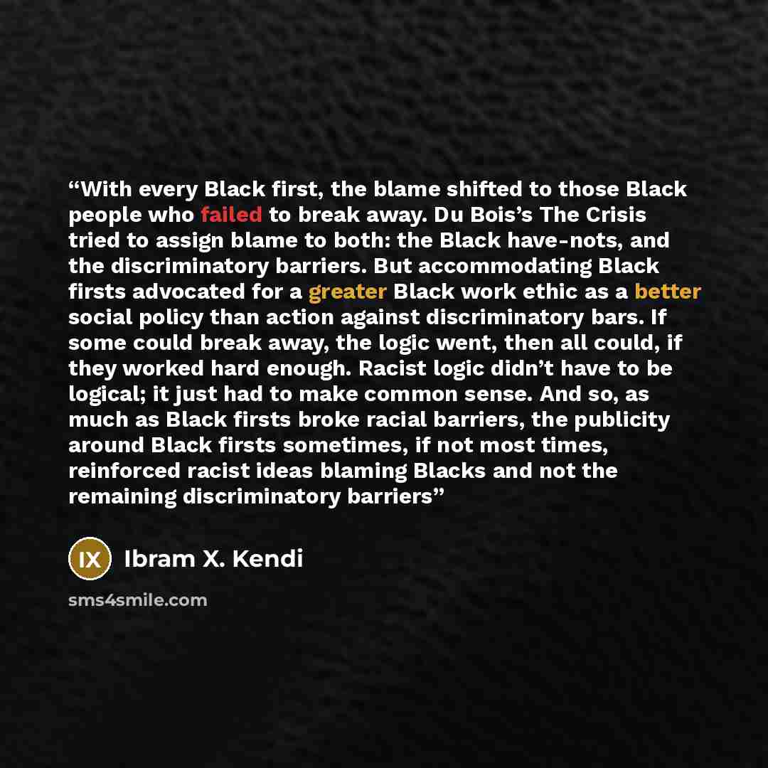 “With every Black first, the blame shifted to those Black people who failed to break away. Du Bois’s The Crisis tried to assign blame to both: the Black have-nots, and the discriminatory barriers. But accommodating Black firsts advocated for a greater Black work ethic as a better social policy than…” quote by Ibram X. Kendi