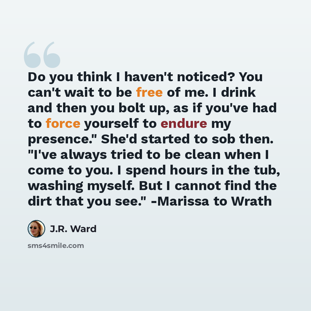 “Do you think I haven't noticed? You can't wait to be free of me. I drink and then you bolt up, as if you've had to force yourself to endure my presence." She'd started to sob then. "I've always tried to be clean when I come to you. I spend hours in the tub, washing myself. But I cannot find the…” quote by J.R. Ward