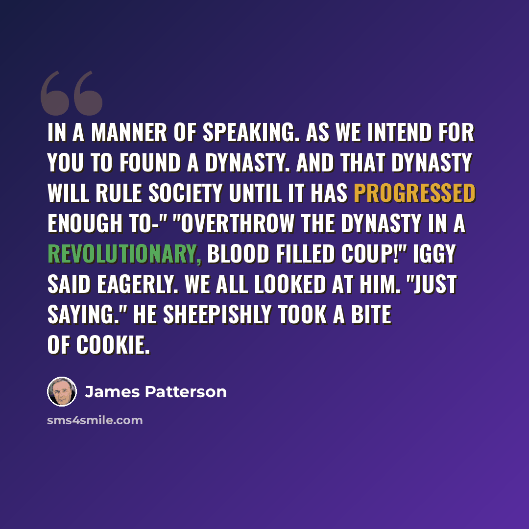 “In a manner of speaking. As we intend for you to found a dynasty. And that dynasty will rule society until it has progressed enough to-" "Overthrow the dynasty in a revolutionary, blood filled coup!" Iggy said eagerly. We all looked at him. "Just saying." He sheepishly took a bite of cookie.” quote by James Patterson