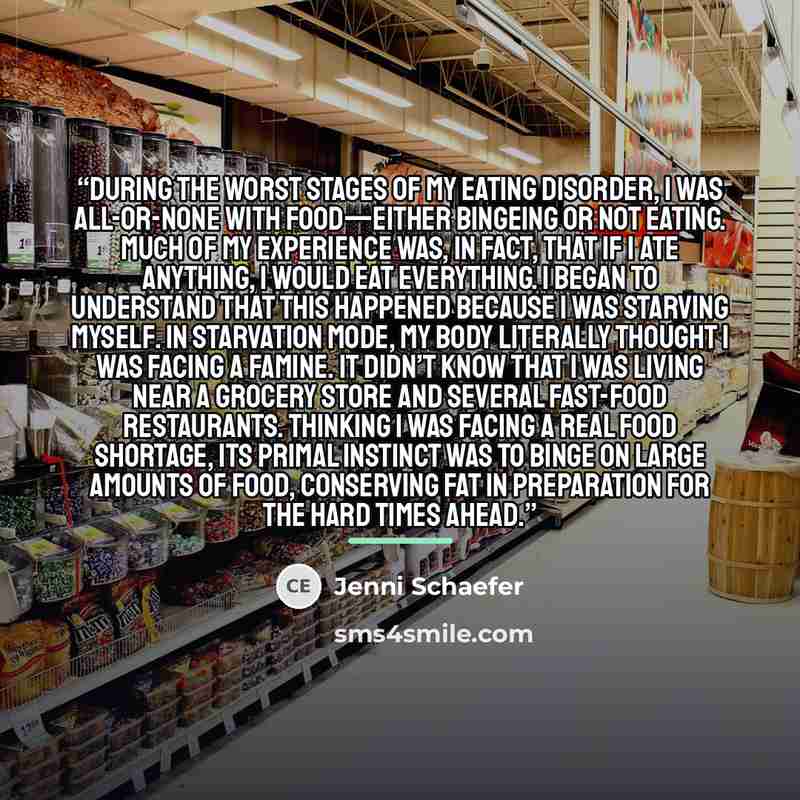 “During the worst stages of my eating disorder, I was all-or-none with food—either bingeing or not eating. Much of my experience was, in fact, that if I ate anything, I would eat everything. I began to understand that this happened because I was starving myself. In starvation mode, my body…” quote by Jenni Schaefer