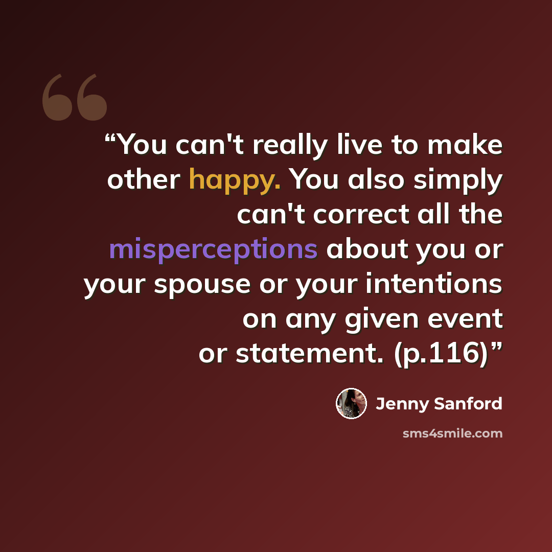 “You can't really live to make other happy. You also simply can't correct all the misperceptions about you or your spouse or your intentions on any given event or statement. (p.116)” quote by Jenny Sanford