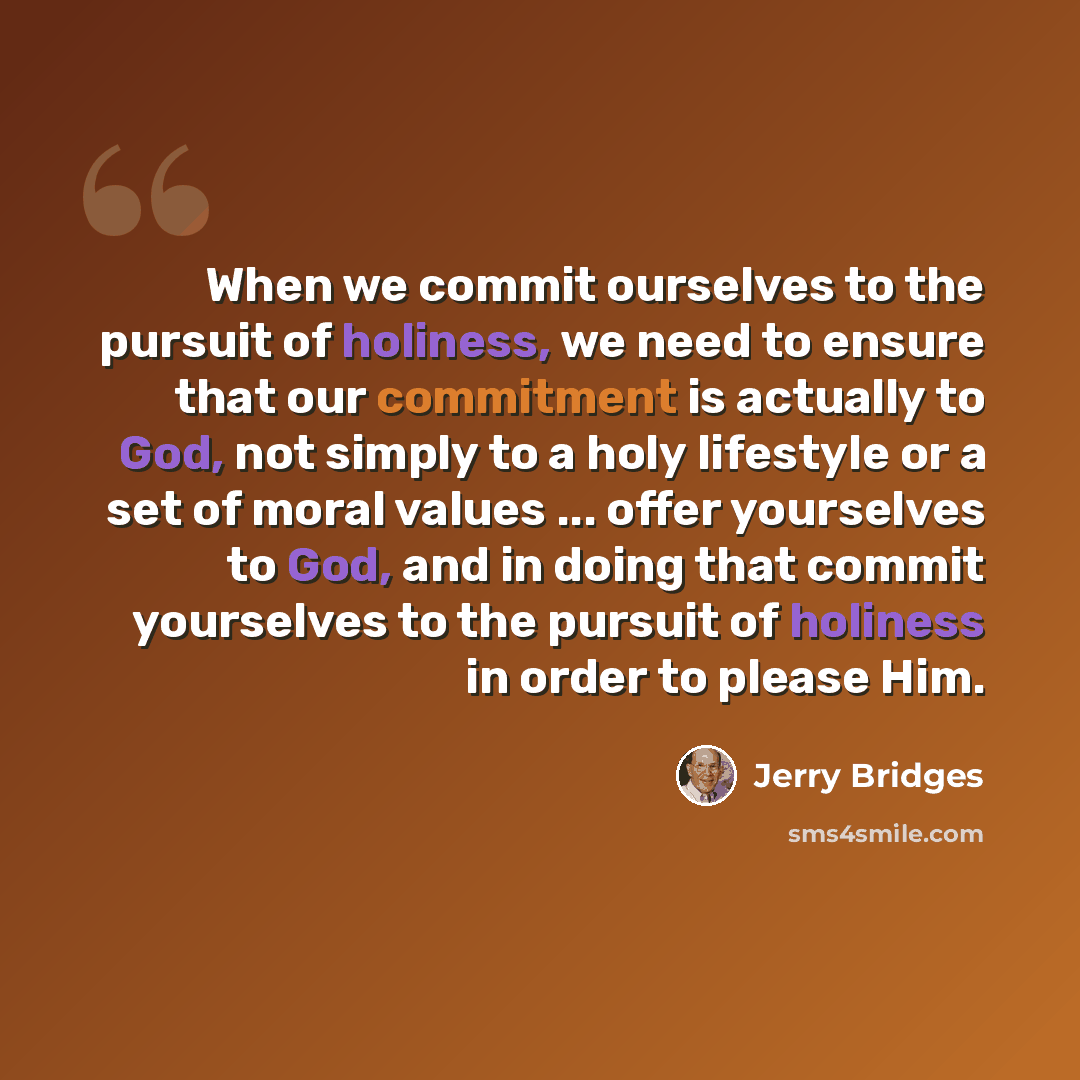“When we commit ourselves to the pursuit of holiness, we need to ensure that our commitment is actually to God, not simply to a holy lifestyle or a set of moral values ... offer yourselves to God, and in doing that commit yourselves to the pursuit of holiness in order to please Him.” quote by Jerry Bridges