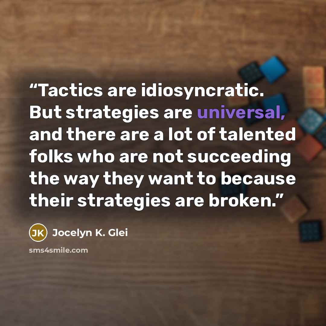 “Tactics are idiosyncratic. But strategies are universal, and there are a lot of talented folks who are not succeeding the way they want to because their strategies are broken.” quote by Jocelyn K. Glei