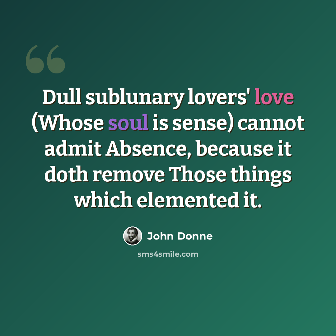“Dull sublunary lovers' love (Whose soul is sense) cannot admit Absence, because it doth remove Those things which elemented it.” quote by John Donne