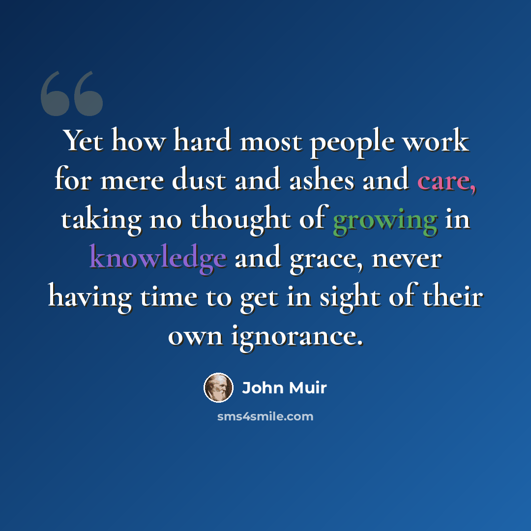 “Yet how hard most people work for mere dust and ashes and care, taking no thought of growing in knowledge and grace, never having time to get in sight of their own ignorance.” quote by John Muir