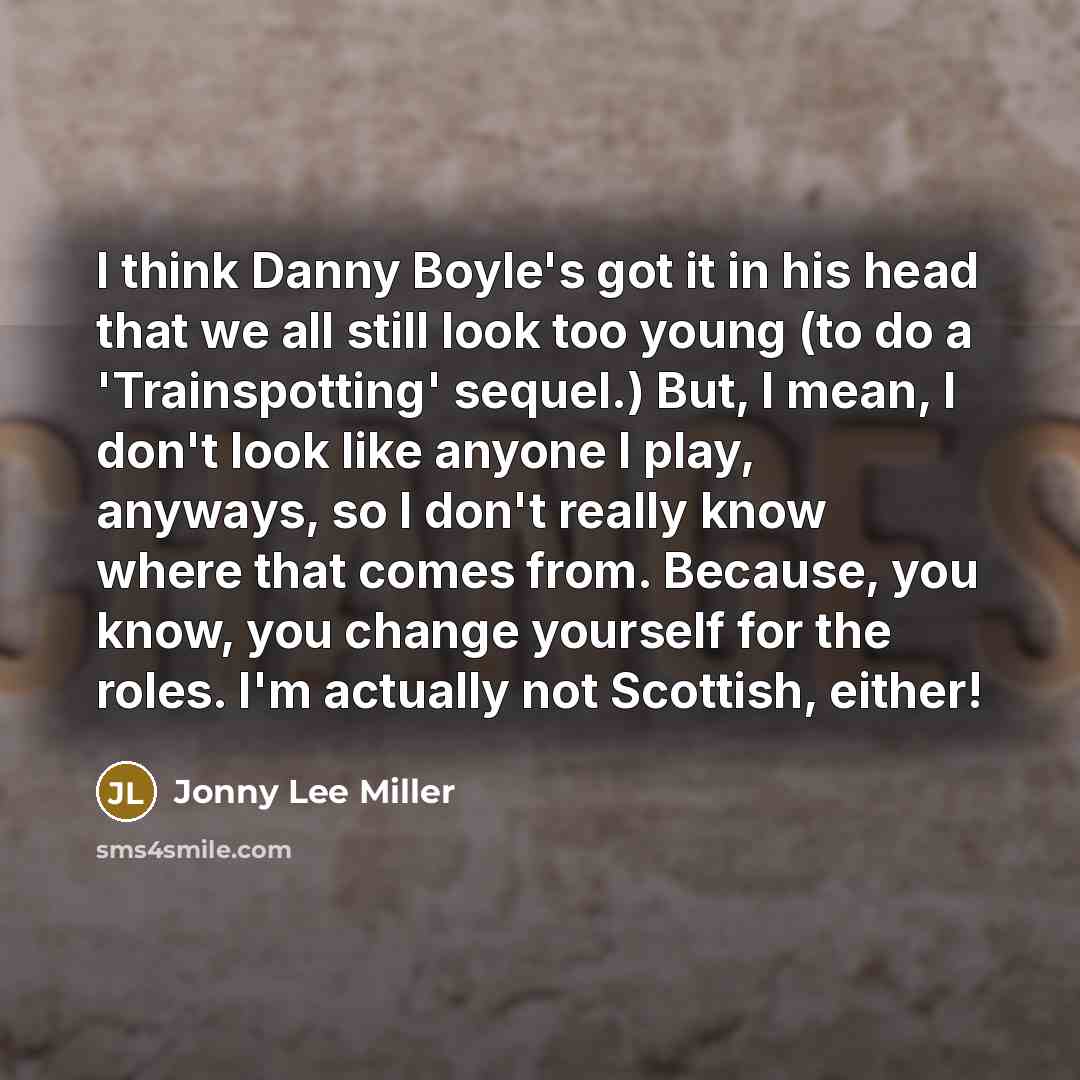“I think Danny Boyle's got it in his head that we all still look too young (to do a 'Trainspotting' sequel.) But, I mean, I don't look like anyone I play, anyways, so I don't really know where that comes from. Because, you know, you change yourself for the roles. I'm actually not Scottish, either!” quote by Jonny Lee Miller