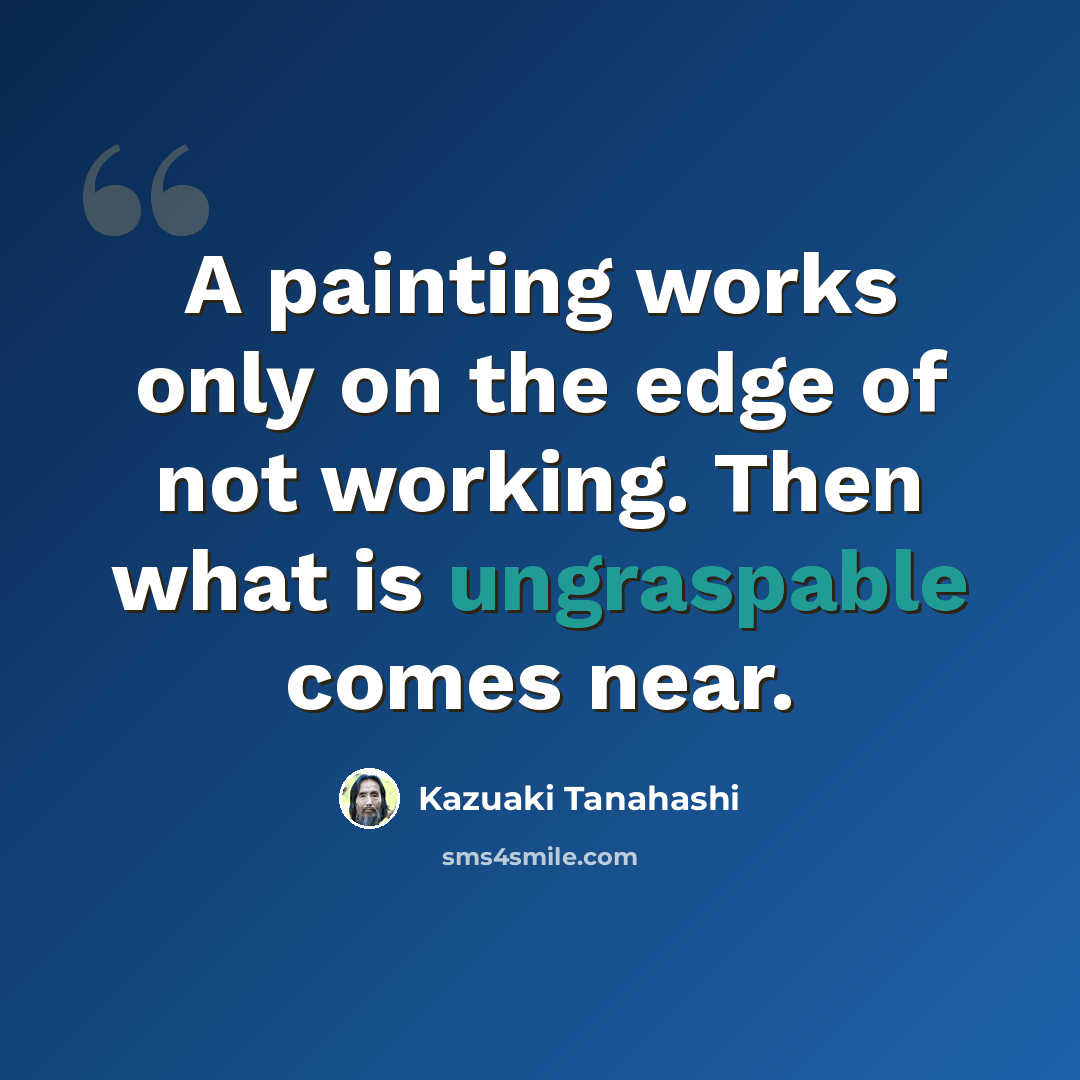 “A painting works only on the edge of not working. Then what is ungraspable comes near.” quote by Kazuaki Tanahashi