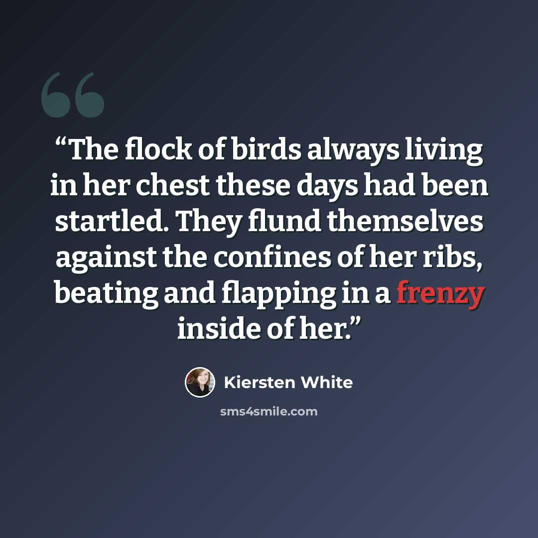 “The flock of birds always living in her chest these days had been startled. They flund themselves against the confines of her ribs, beating and flapping in a frenzy inside of her.” quote by Kiersten White